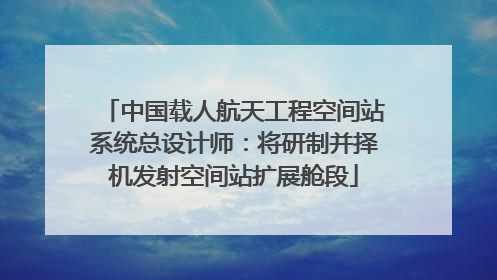 中国载人航天工程空间站系统总设计师：将研制并择机发射空间站扩展舱段