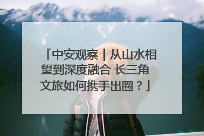中安观察｜从山水相望到深度融合 长三角文旅如何携手出圈？