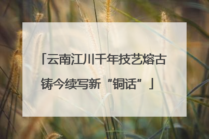 云南江川千年技艺熔古铸今续写新“铜话”