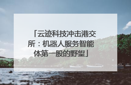 云迹科技冲击港交所：机器人服务智能体第一股的野望