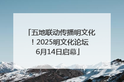 五地联动传播明文化！2025明文化论坛6月14日启幕