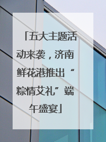 五大主题活动来袭，济南鲜花港推出“粽情艾礼”端午盛宴