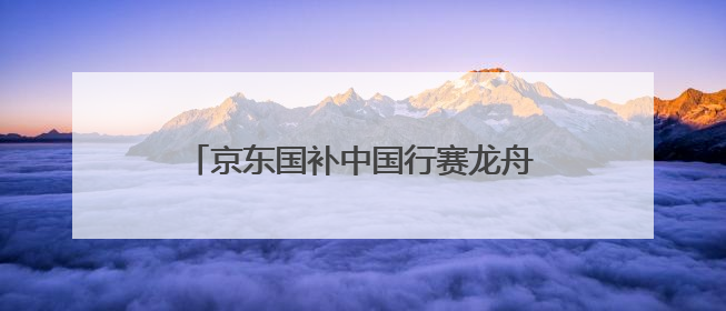 京东国补中国行赛龙舟游佛山，以特色文化赛事激活区域消费新动能