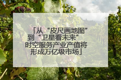 从“皮尺画地图”到“卫星看未来” 时空服务产业产值将形成万亿级市场