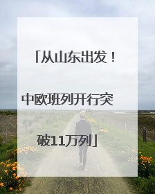 从山东出发！中欧班列开行突破11万列