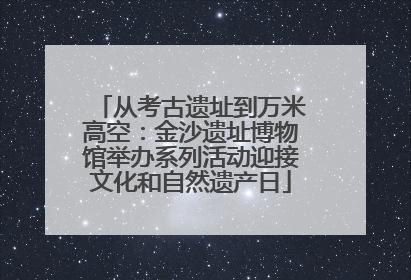 从考古遗址到万米高空：金沙遗址博物馆举办系列活动迎接文化和自然遗产日