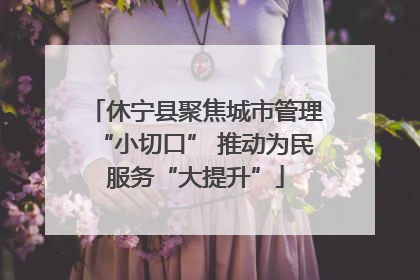 休宁县聚焦城市管理“小切口” 推动为民服务“大提升”