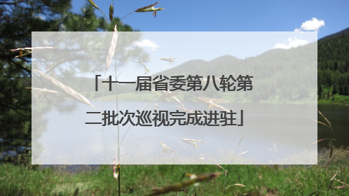 十一届省委第八轮第二批次巡视完成进驻