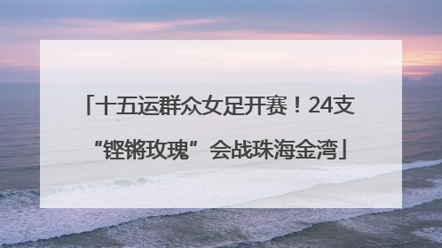 十五运群众女足开赛！24支“铿锵玫瑰”会战珠海金湾