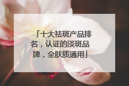 十大祛斑产品排名，认证的淡斑品牌，全肤质通用