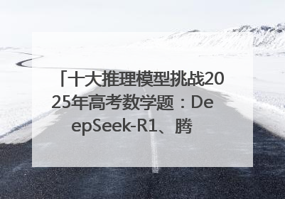 十大推理模型挑战2025年高考数学题：DeepSeek-R1、腾讯混元T1并列第一，马斯克的Grok 3遭遇“滑铁卢”