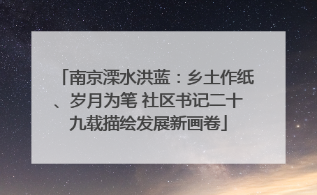 南京溧水洪蓝：乡土作纸、岁月为笔 社区书记二十九载描绘发展新画卷