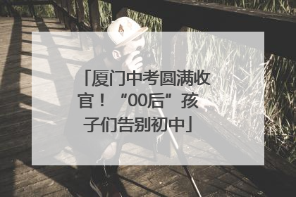 厦门中考圆满收官！“00后”孩子们告别初中