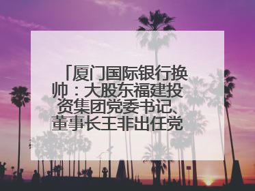 厦门国际银行换帅：大股东福建投资集团党委书记、董事长王非出任党委书记