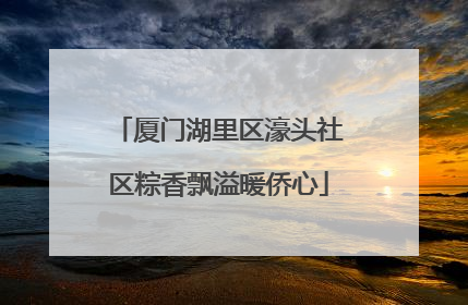 厦门湖里区濠头社区粽香飘溢暖侨心