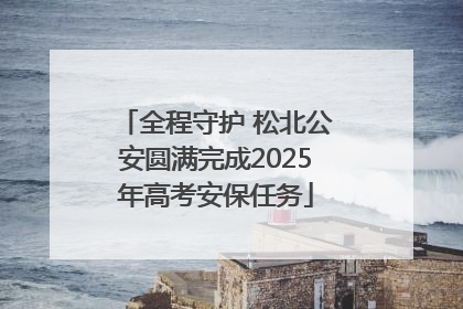 全程守护 松北公安圆满完成2025年高考安保任务