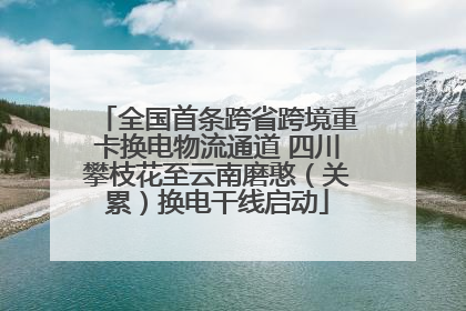全国首条跨省跨境重卡换电物流通道 四川攀枝花至云南磨憨（关累）换电干线启动