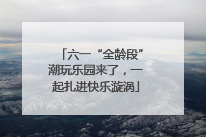 六一“全龄段”潮玩乐园来了，一起扎进快乐漩涡