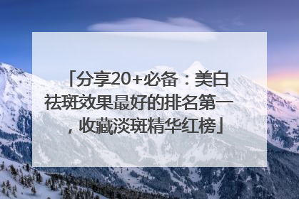 分享20+必备：美白祛斑效果最好的排名第一，收藏淡斑精华红榜