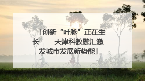 创新“叶脉”正在生长——天津科教融汇激发城市发展新势能