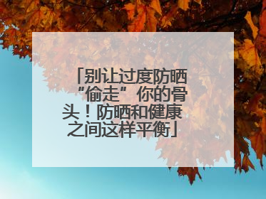 别让过度防晒“偷走”你的骨头！防晒和健康之间这样平衡