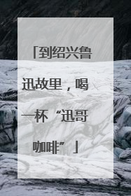 到绍兴鲁迅故里，喝一杯“迅哥咖啡”