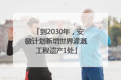 到2030年，安徽计划新增世界灌溉工程遗产1处
