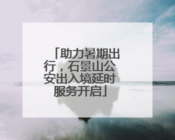 助力暑期出行，石景山公安出入境延时服务开启