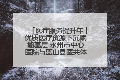 医疗服务提升年丨优质医疗资源下沉赋能基层 永州市中心医院与蓝山县医共体总院共筑健康屏障