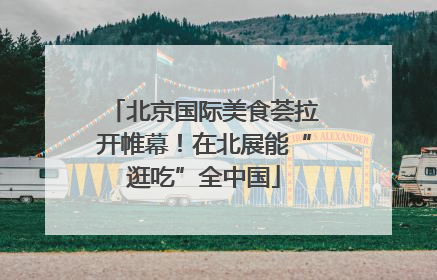 北京国际美食荟拉开帷幕！在北展能“逛吃”全中国