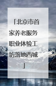 北京市首家养老服务职业体验工坊落地西城