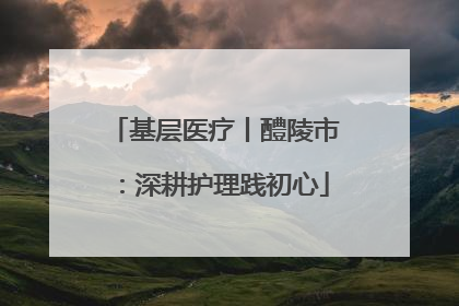 基层医疗丨醴陵市：深耕护理践初心