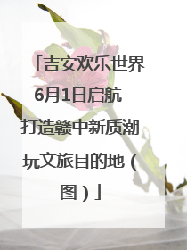 吉安欢乐世界6月1日启航 打造赣中新质潮玩文旅目的地（图）