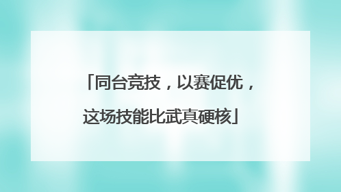 同台竞技，以赛促优，这场技能比武真硬核