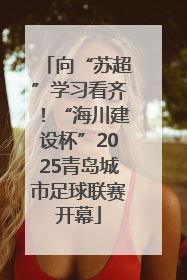 向“苏超”学习看齐！“海川建设杯”2025青岛城市足球联赛开幕