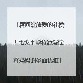 唇间绽放爱的礼赞！毛戈平彩妆浪漫诠释妈妈的多面优雅