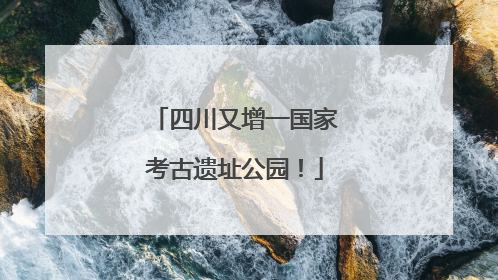 四川又增一国家考古遗址公园！