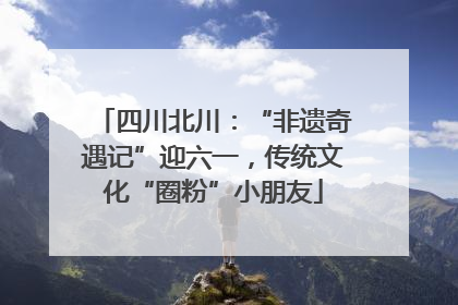 四川北川：“非遗奇遇记”迎六一，传统文化“圈粉”小朋友