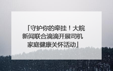 守护你的牵挂！大皖新闻联合滴滴开展司机家庭健康关怀活动
