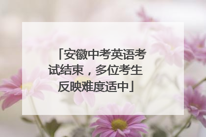 安徽中考英语考试结束，多位考生反映难度适中