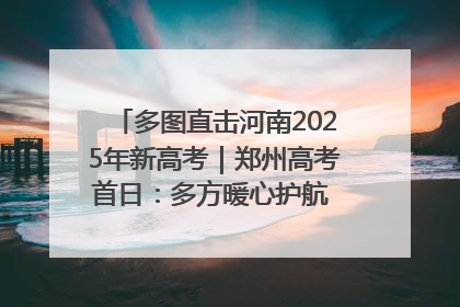 多图直击河南2025年新高考｜郑州高考首日：多方暖心护航 助力学子逐梦