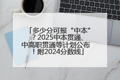 多少分可报“中本”？2025中本贯通、中高职贯通等计划公布！附2024分数线