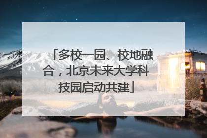 多校一园、校地融合，北京未来大学科技园启动共建