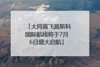 大同直飞莫斯科国际航线将于7月6日盛大启航