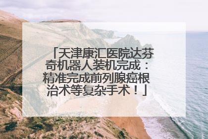 天津康汇医院达芬奇机器人装机完成：精准完成前列腺癌根治术等复杂手术！