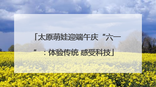 太原萌娃迎端午庆“六一”：体验传统 感受科技