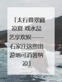 太行叠翠藏凉夏 戏水品艺享欢娱——石家庄这些出游地可消暑纳凉