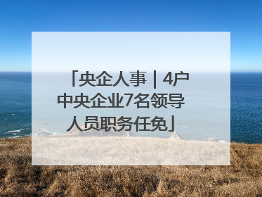 央企人事｜4户中央企业7名领导人员职务任免
