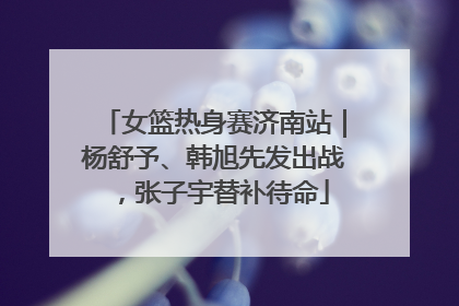 女篮热身赛济南站｜杨舒予、韩旭先发出战，张子宇替补待命