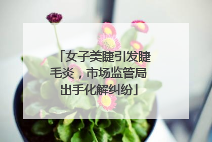 女子美睫引发睫毛炎，市场监管局出手化解纠纷